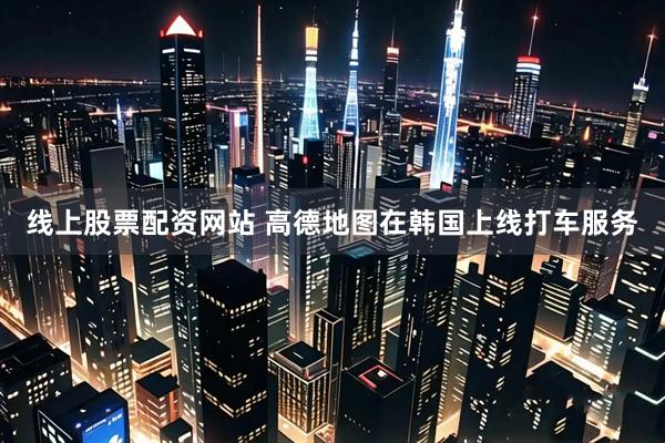 线上股票配资网站 高德地图在韩国上线打车服务
