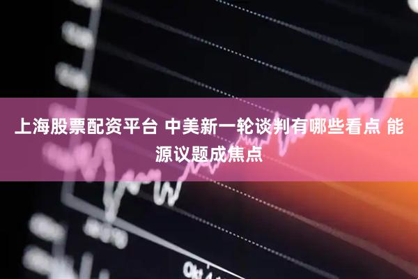 上海股票配资平台 中美新一轮谈判有哪些看点 能源议题成焦点
