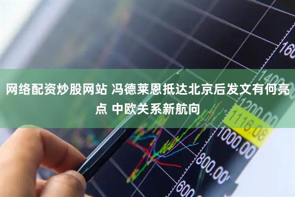 网络配资炒股网站 冯德莱恩抵达北京后发文有何亮点 中欧关系新航向