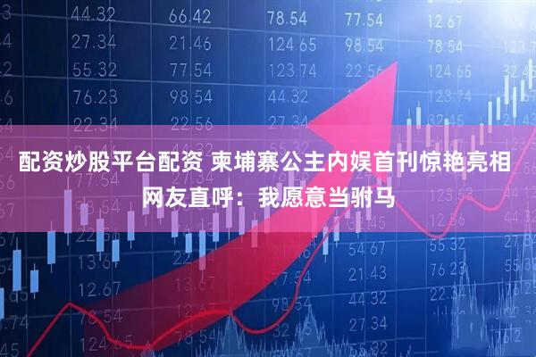 配资炒股平台配资 柬埔寨公主内娱首刊惊艳亮相 网友直呼：我愿意当驸马