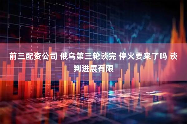 前三配资公司 俄乌第三轮谈完 停火要来了吗 谈判进展有限