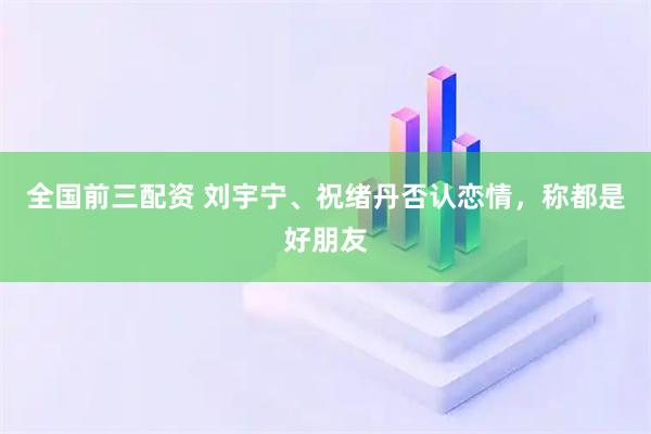 全国前三配资 刘宇宁、祝绪丹否认恋情，称都是好朋友