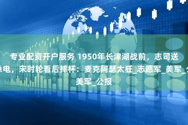 专业配资开户服务 1950年长津湖战前，志司送来急电，宋时轮看后摔杯：麦克阿瑟太狂_志愿军_美军_公报