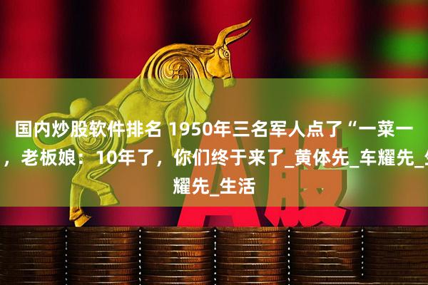 国内炒股软件排名 1950年三名军人点了“一菜一汤”，老板娘：10年了，你们终于来了_黄体先_车耀先_生活