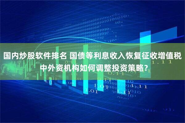 国内炒股软件排名 国债等利息收入恢复征收增值税 中外资机构如何调整投资策略？