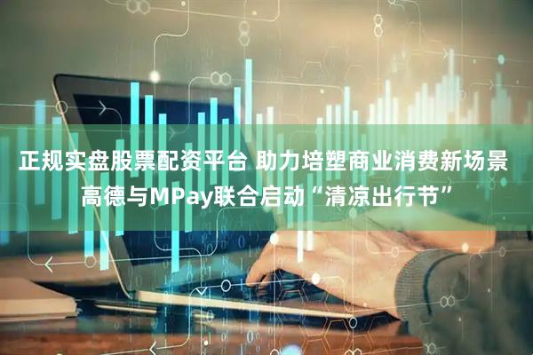 正规实盘股票配资平台 助力培塑商业消费新场景 高德与MPay联合启动“清凉出行节”
