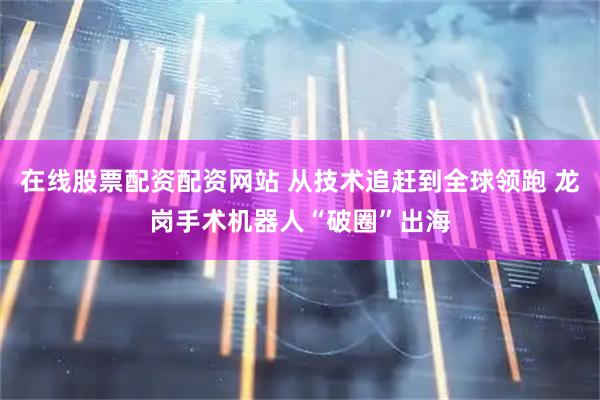 在线股票配资配资网站 从技术追赶到全球领跑 龙岗手术机器人“破圈”出海