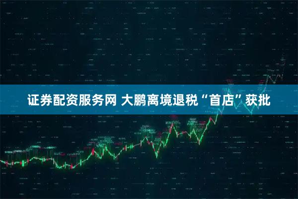证券配资服务网 大鹏离境退税“首店”获批