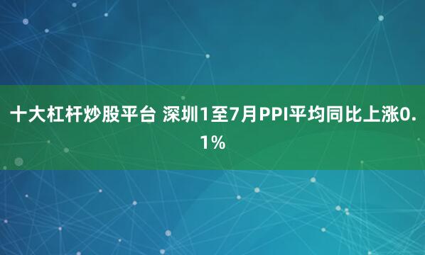 十大杠杆炒股平台 深圳1至7月PPI平均同比上涨0.1%