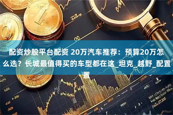 配资炒股平台配资 20万汽车推荐：预算20万怎么选？长城最值得买的车型都在这_坦克_越野_配置