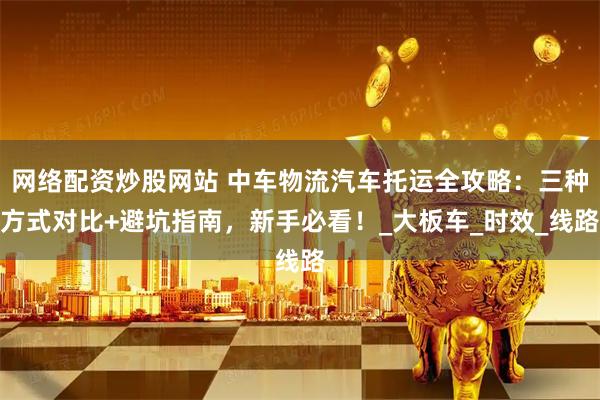 网络配资炒股网站 中车物流汽车托运全攻略：三种方式对比+避坑指南，新手必看！_大板车_时效_线路