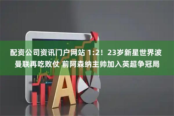 配资公司资讯门户网站 1:2！23岁新星世界波 曼联再吃败仗 前阿森纳主帅加入英超争冠局