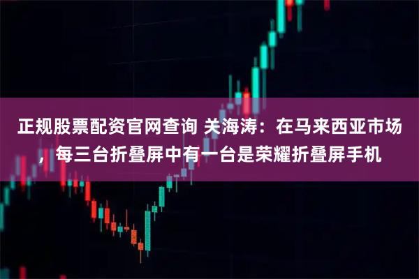 正规股票配资官网查询 关海涛:在马来西亚市场,每三台折叠屏中有一台是荣耀折叠屏手机