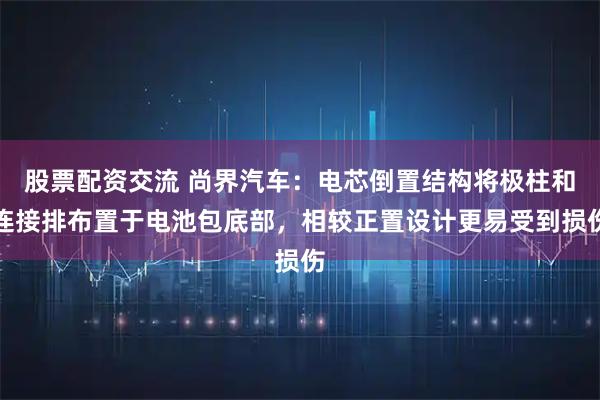 股票配资交流 尚界汽车:电芯倒置结构将极柱和连接排布置于电池包底部,相较正置设计更易受到损伤